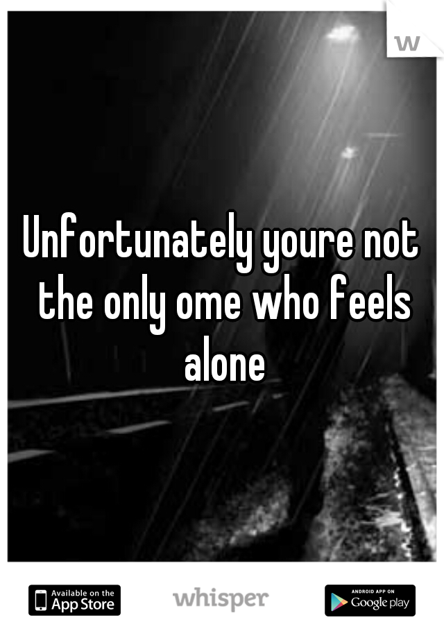 Unfortunately youre not the only ome who feels alone