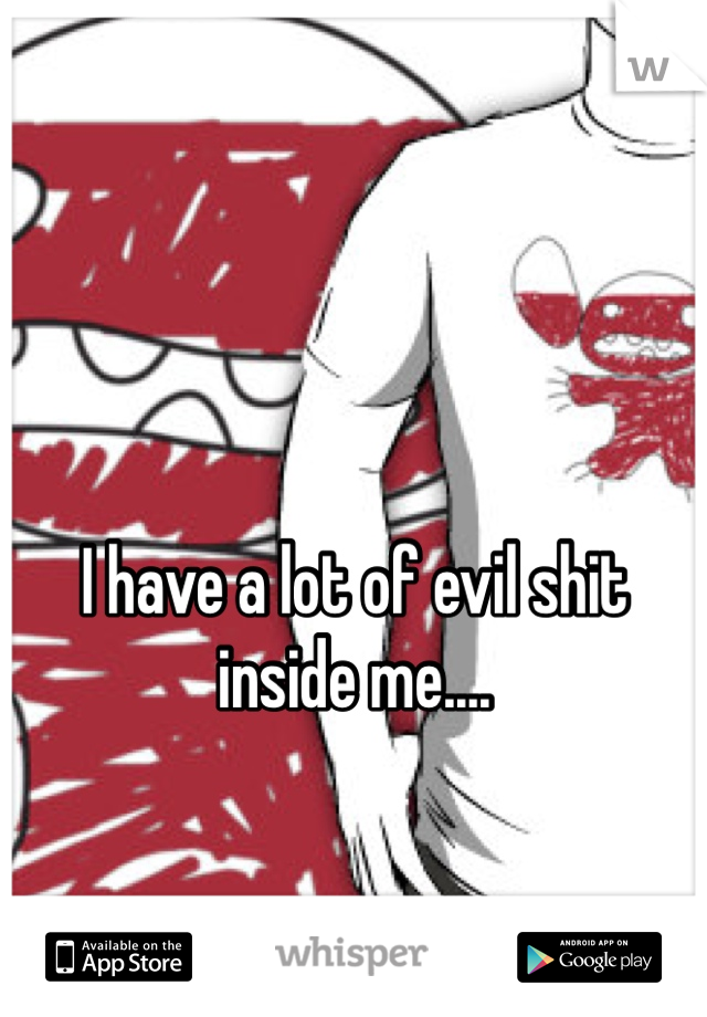 I have a lot of evil shit inside me....