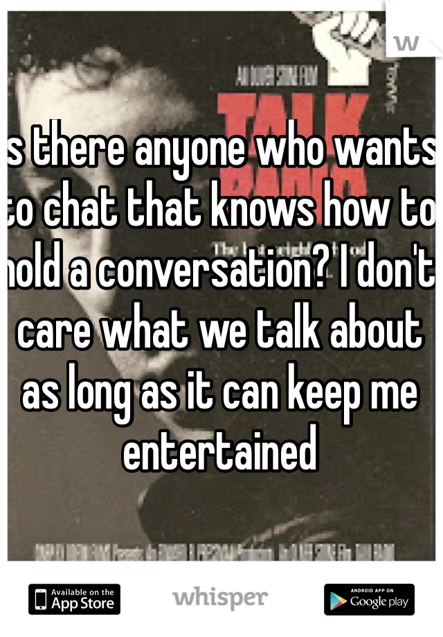 Is there anyone who wants to chat that knows how to hold a conversation? I don't care what we talk about as long as it can keep me entertained 
