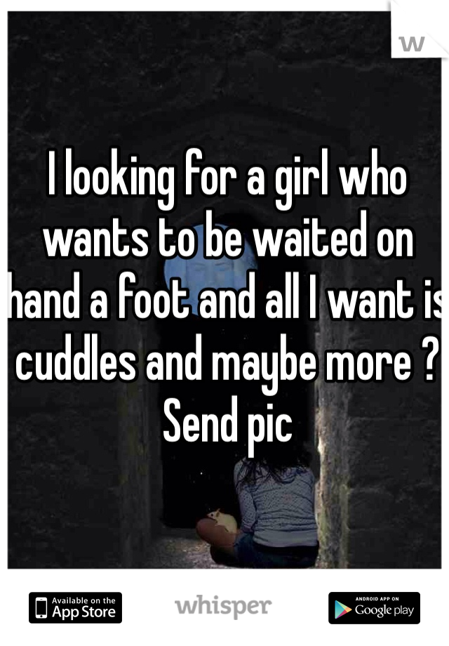 I looking for a girl who wants to be waited on hand a foot and all I want is cuddles and maybe more ? Send pic 