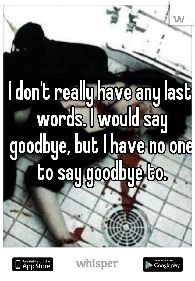 I don't really have any last words. I would say goodbye, but I have no one to say goodbye to.