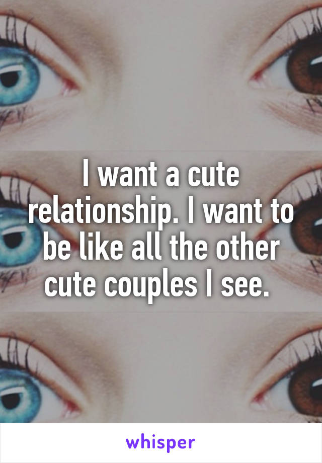 I want a cute relationship. I want to be like all the other cute couples I see. 