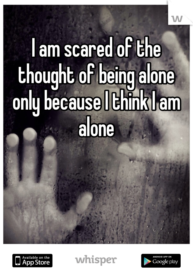 I am scared of the thought of being alone only because I think I am alone 