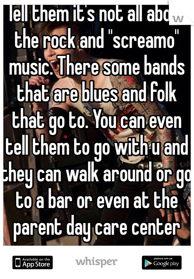 Tell them it's not all about the rock and "screamo" music. There some bands that are blues and folk that go to. You can even tell them to go with u and they can walk around or go to a bar or even at the parent day care center