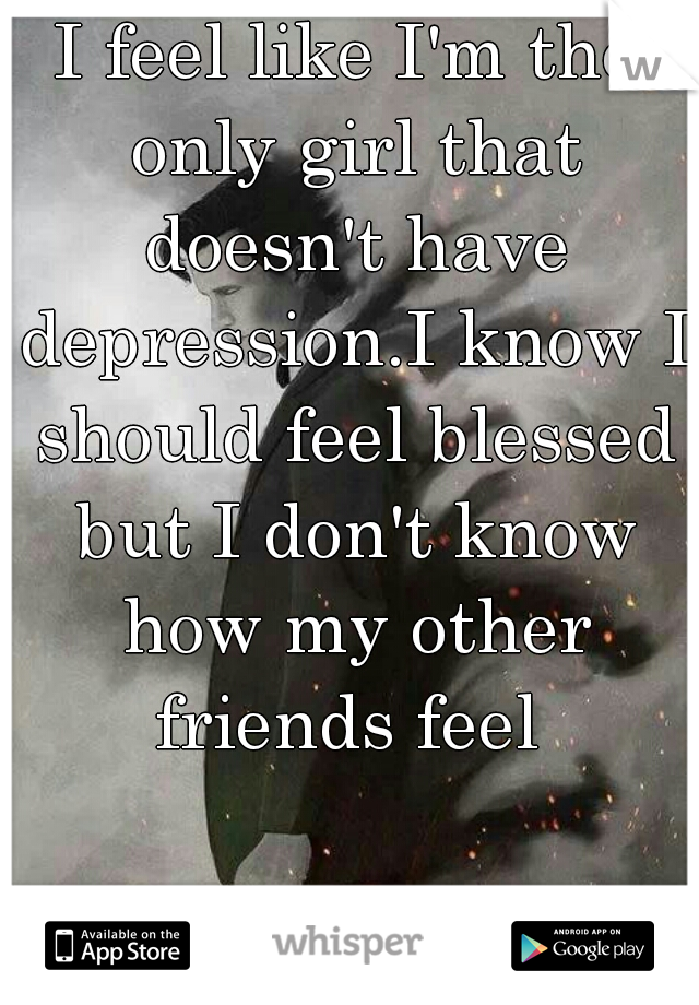 I feel like I'm the only girl that doesn't have depression.I know I should feel blessed but I don't know how my other friends feel 