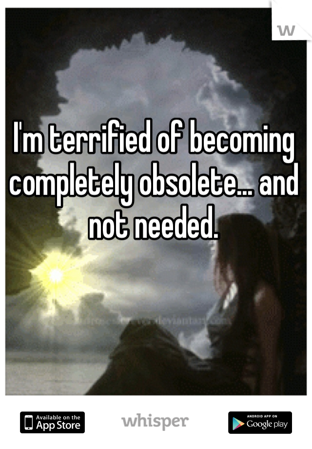 I'm terrified of becoming completely obsolete... and not needed. 