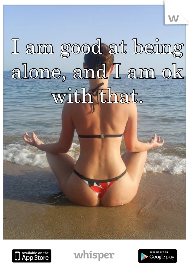 I am good at being alone, and I am ok with that. 