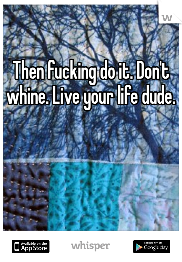 Then fucking do it. Don't whine. Live your life dude. 