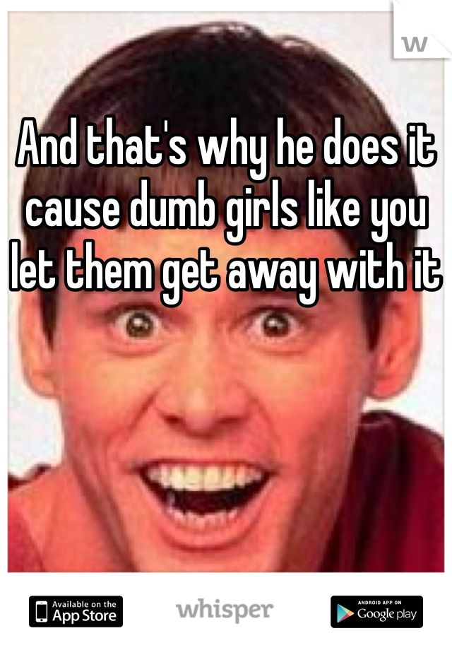 And that's why he does it cause dumb girls like you let them get away with it