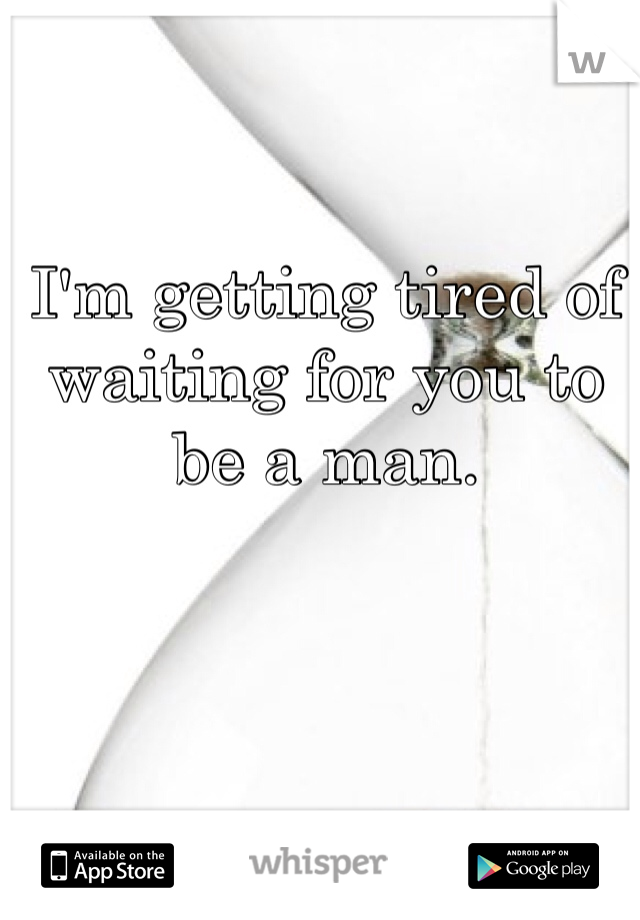 I'm getting tired of waiting for you to be a man.