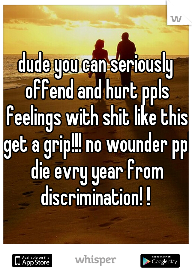 dude you can seriously offend and hurt ppls feelings with shit like this get a grip!!! no wounder ppl die evry year from discrimination! ! 