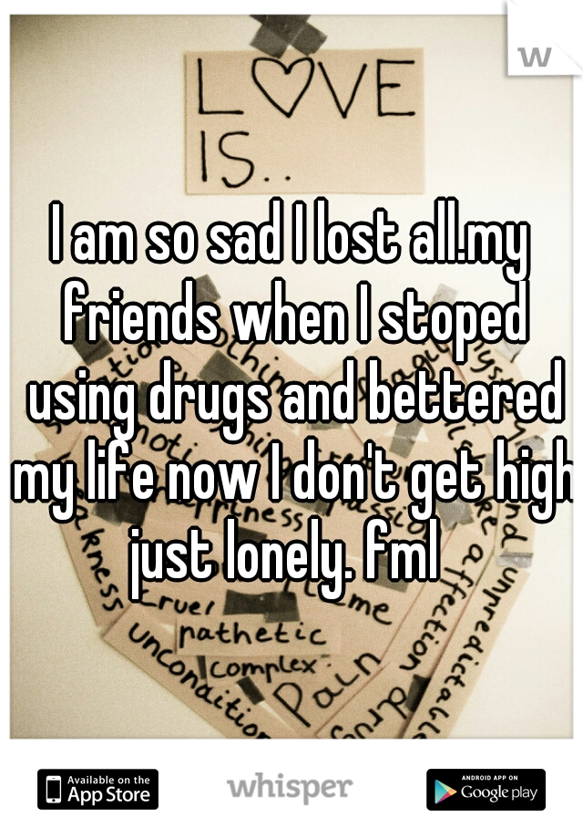 I am so sad I lost all.my friends when I stoped using drugs and bettered my life now I don't get high just lonely. fml  