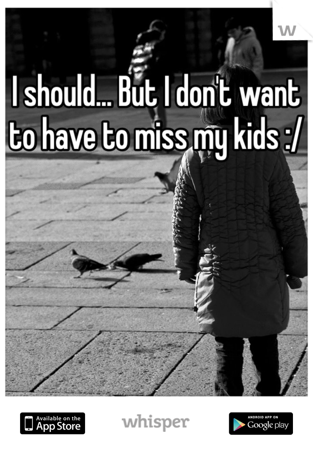 I should... But I don't want to have to miss my kids :/