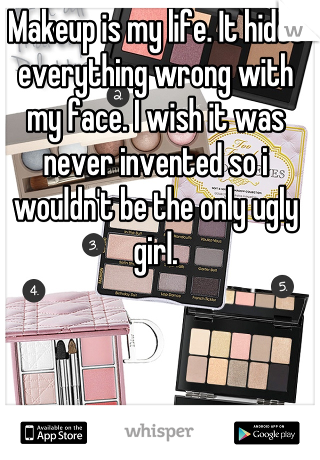 Makeup is my life. It hides everything wrong with my face. I wish it was never invented so i wouldn't be the only ugly girl.
