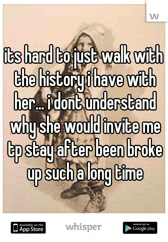 its hard to just walk with the history i have with her... i dont understand why she would invite me tp stay after been broke up such a long time