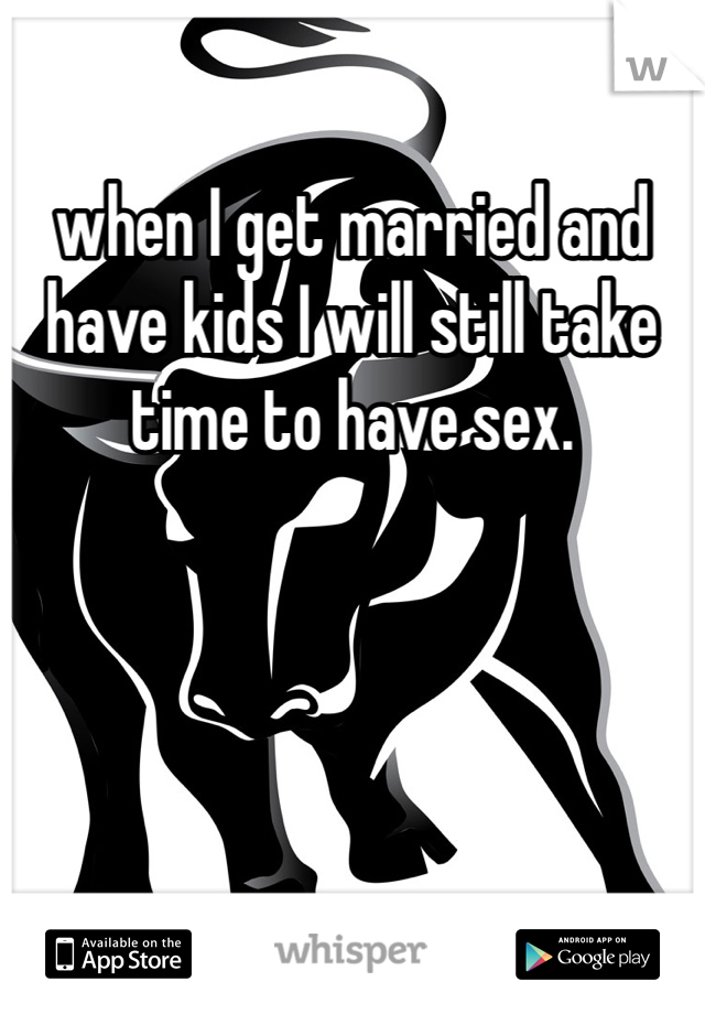 when I get married and have kids I will still take time to have sex.
