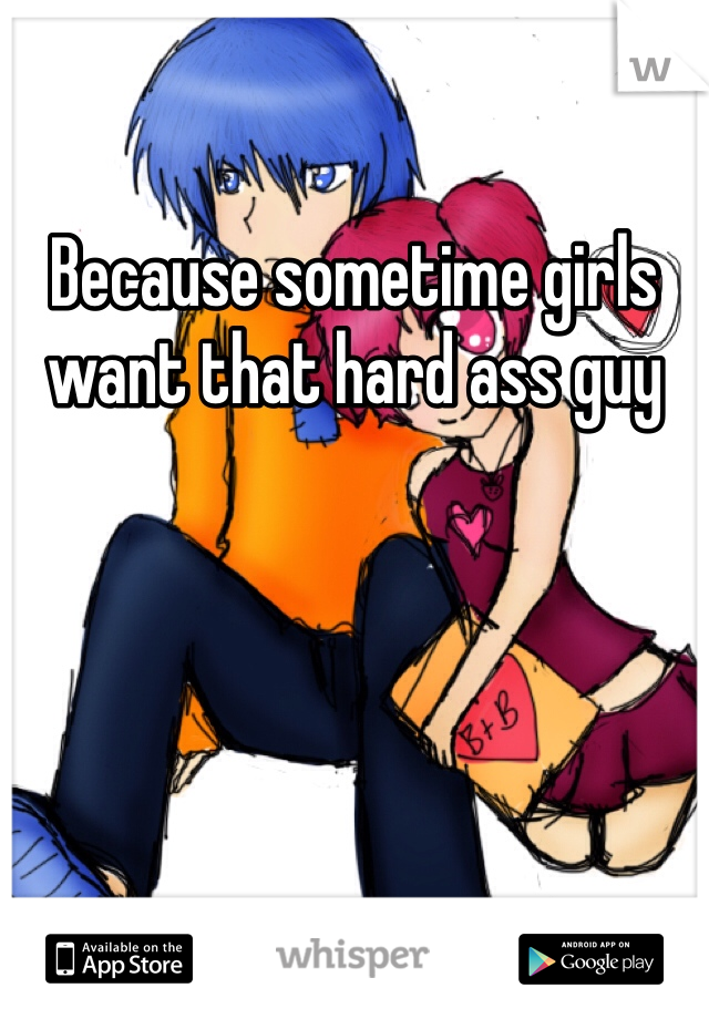 Because sometime girls want that hard ass guy 