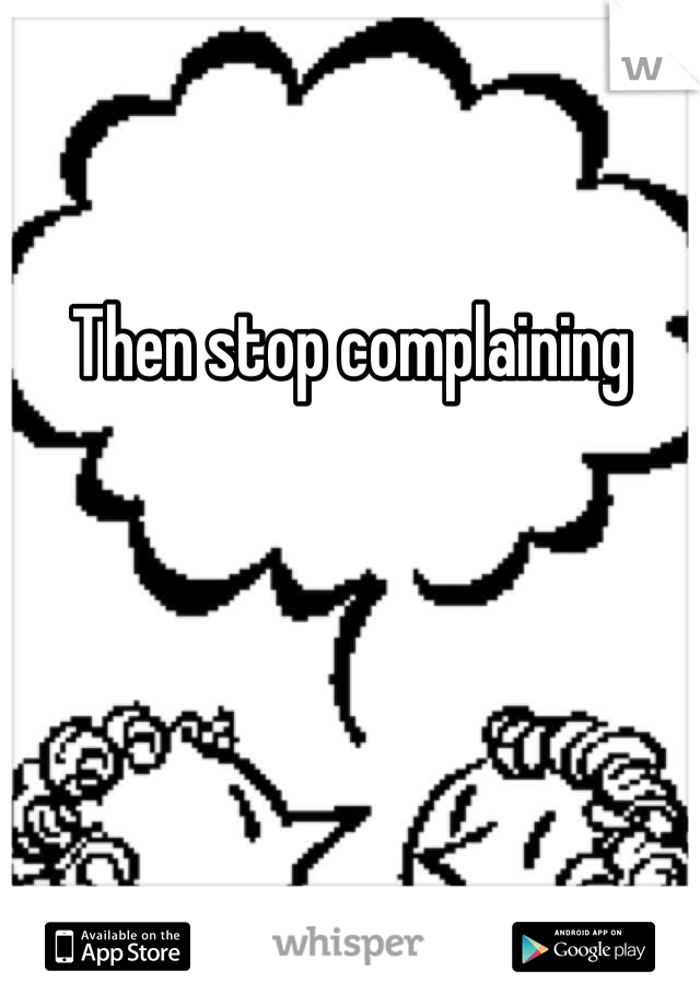 Then stop complaining