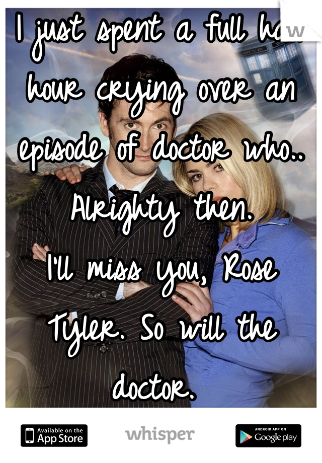 I just spent a full half hour crying over an episode of doctor who.. Alrighty then. 
I'll miss you, Rose Tyler. So will the doctor. 