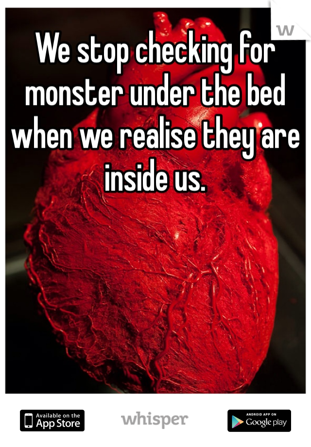 We stop checking for monster under the bed when we realise they are inside us. 