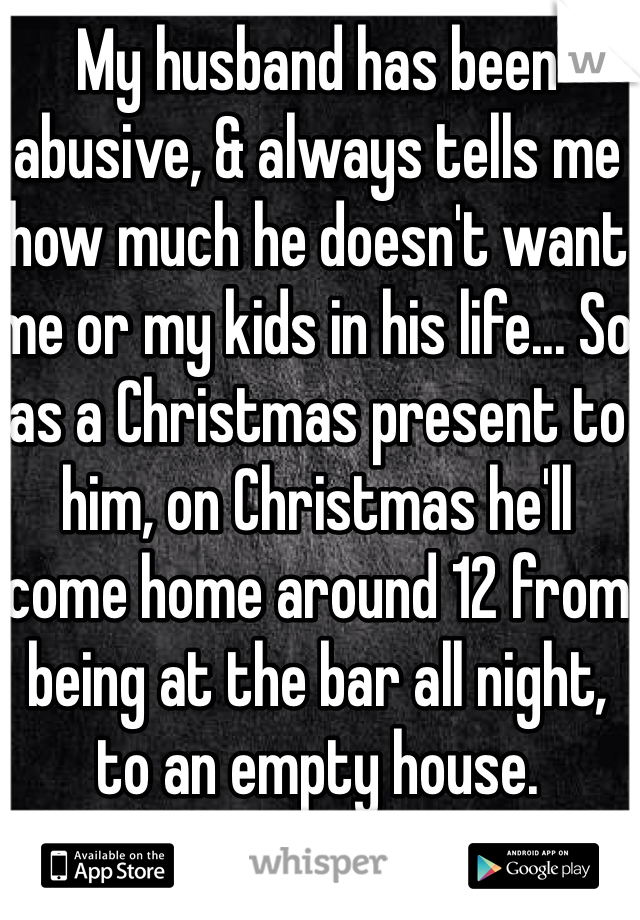 My husband has been abusive, & always tells me how much he doesn't want me or my kids in his life... So as a Christmas present to him, on Christmas he'll come home around 12 from being at the bar all night, to an empty house.