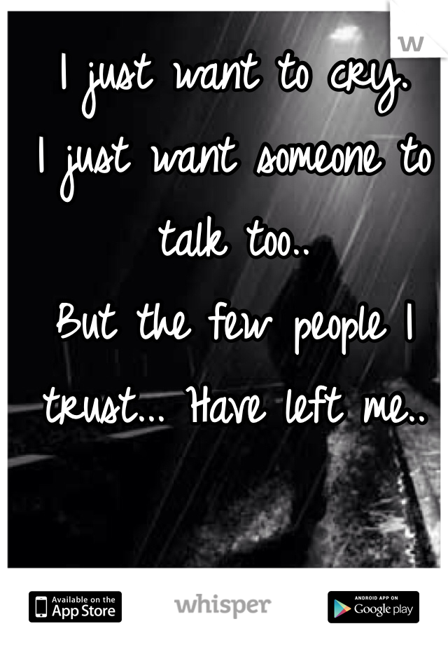 I just want to cry. 
I just want someone to talk too.. 
But the few people I trust... Have left me.. 