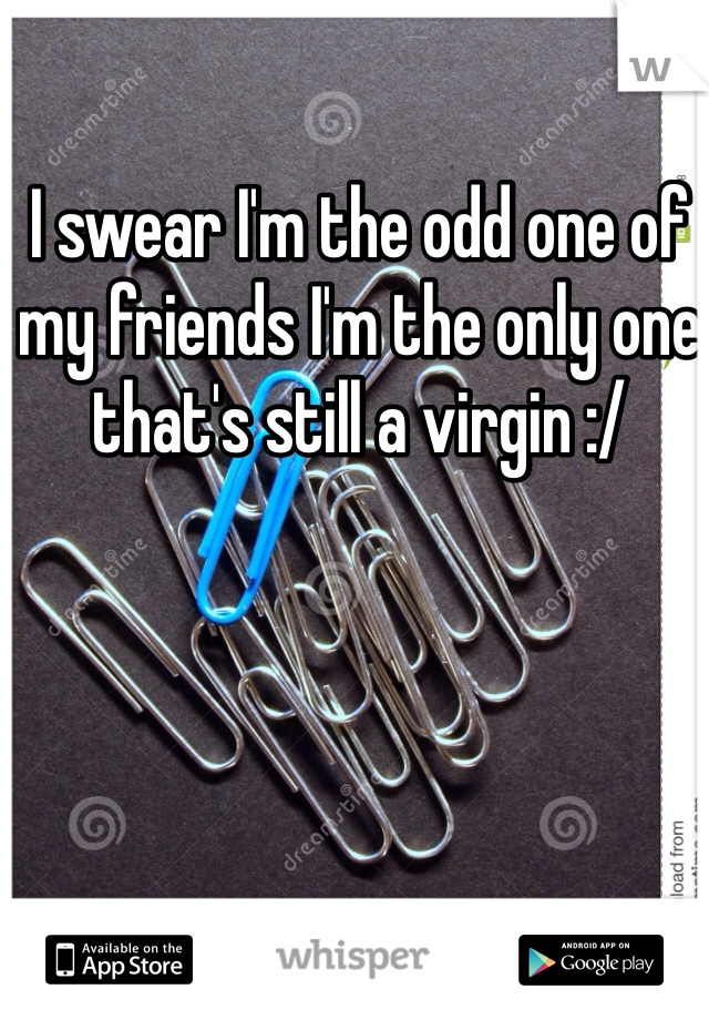 I swear I'm the odd one of my friends I'm the only one that's still a virgin :/