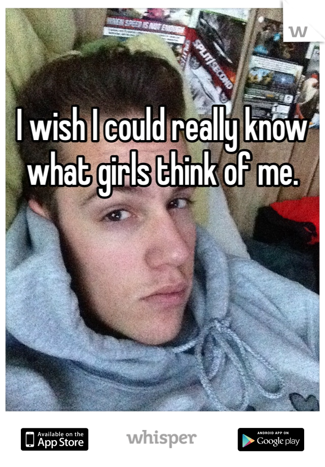 I wish I could really know what girls think of me.
