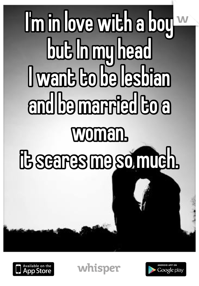 I'm in love with a boy 
but In my head 
I want to be lesbian 
and be married to a woman. 
it scares me so much. 