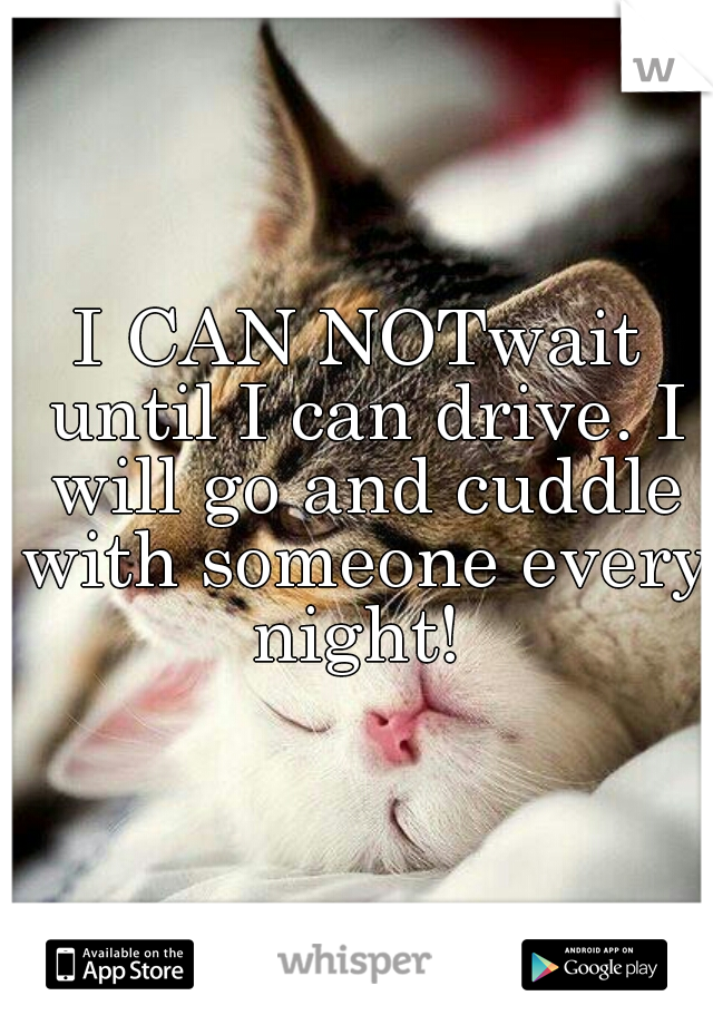 I CAN NOTwait until I can drive. I will go and cuddle with someone every night! 