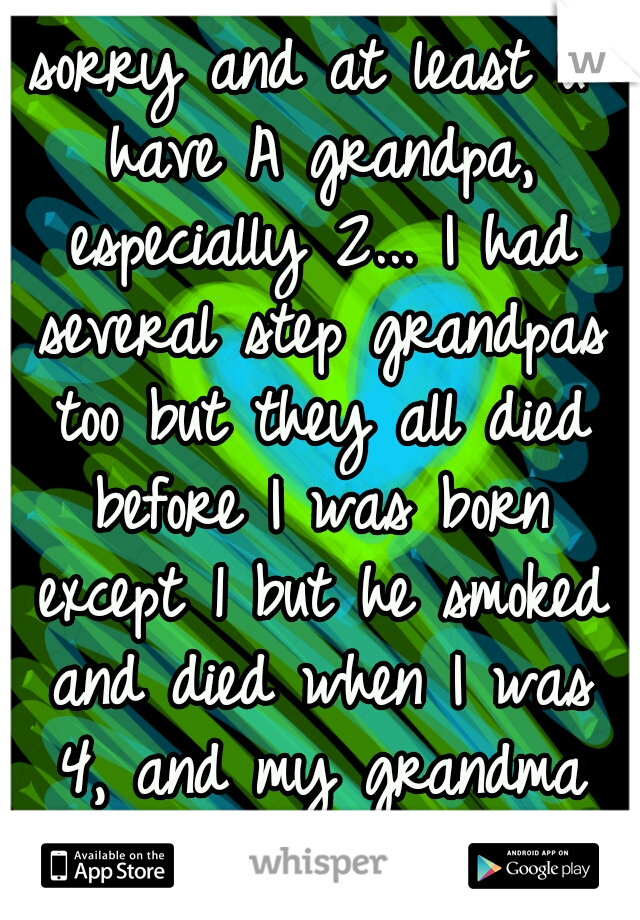 sorry and at least u have A grandpa, especially 2... I had several step grandpas too but they all died before I was born except 1 but he smoked and died when I was 4, and my grandma died 2yrs ago.srry