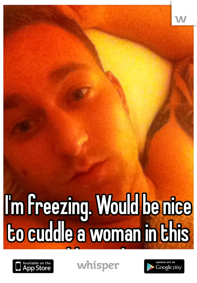 I'm freezing. Would be nice to cuddle a woman in this cold weather