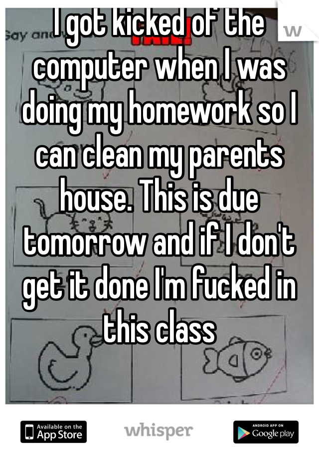 I got kicked of the computer when I was doing my homework so I can clean my parents house. This is due tomorrow and if I don't get it done I'm fucked in this class