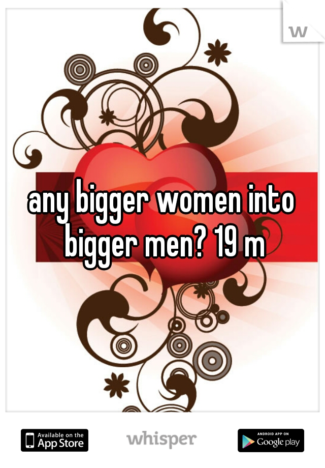 any bigger women into bigger men? 19 m