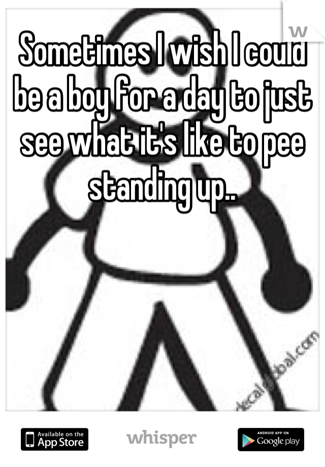 Sometimes I wish I could be a boy for a day to just see what it's like to pee standing up..
