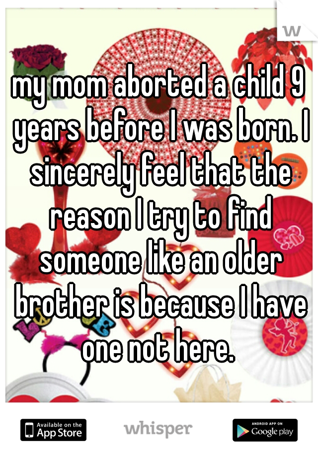 my mom aborted a child 9 years before I was born. I sincerely feel that the reason I try to find someone like an older brother is because I have one not here. 
