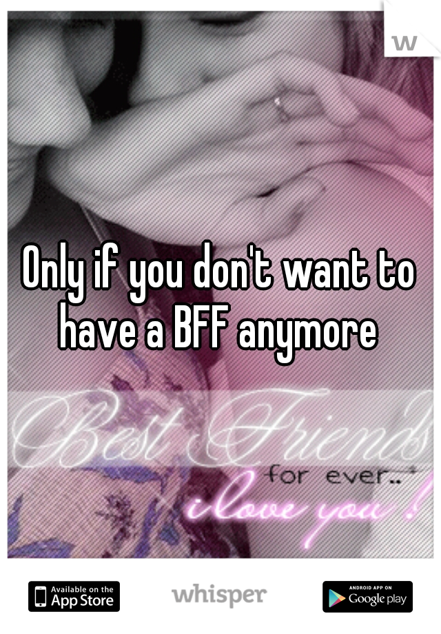 Only if you don't want to have a BFF anymore 