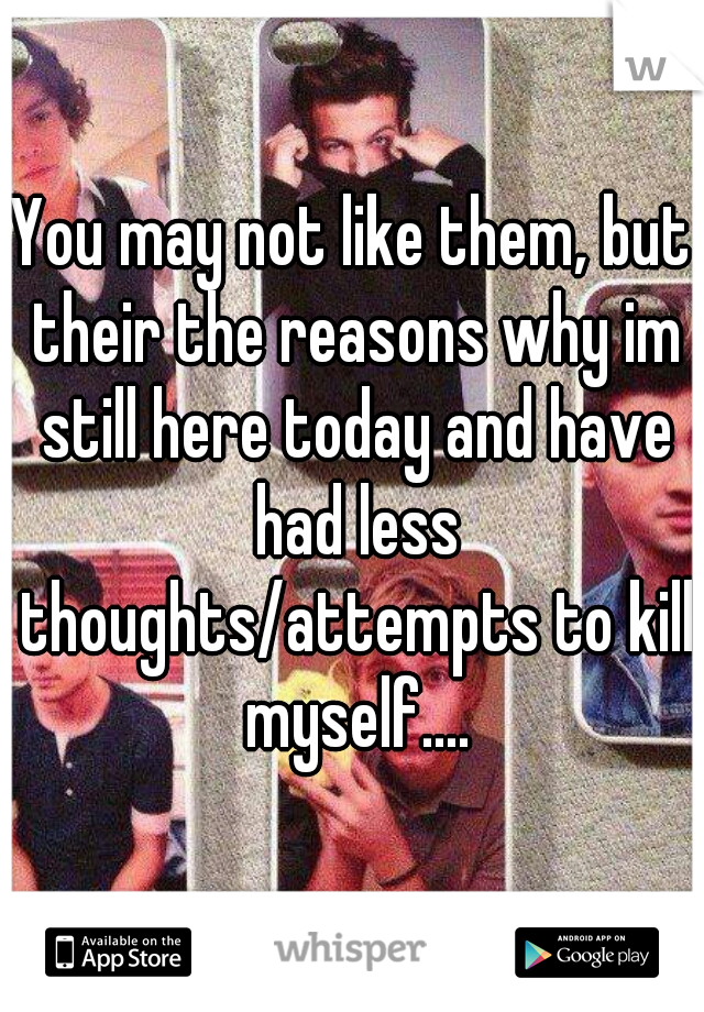 You may not like them, but their the reasons why im still here today and have had less thoughts/attempts to kill myself....