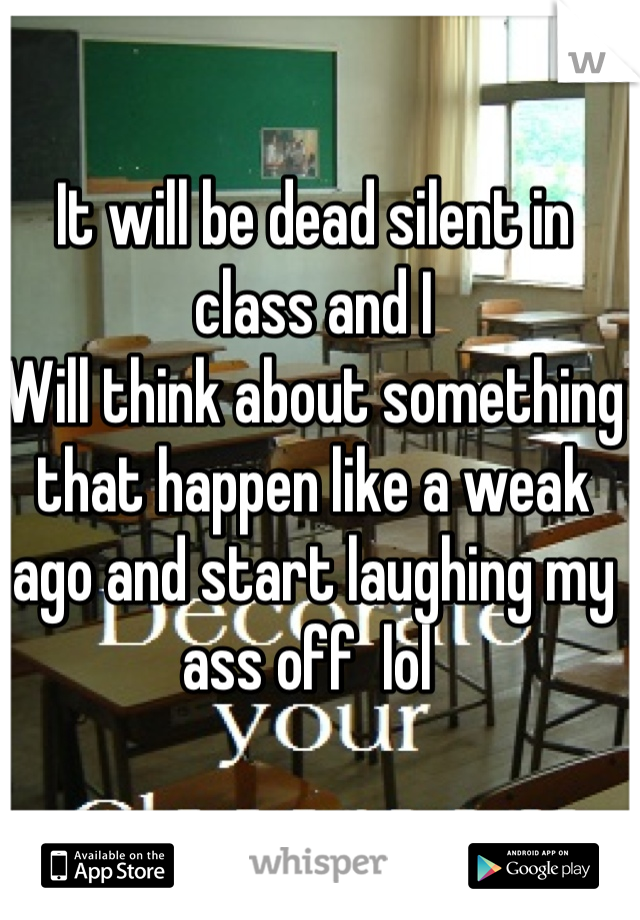 It will be dead silent in class and I
Will think about something that happen like a weak ago and start laughing my ass off  lol 