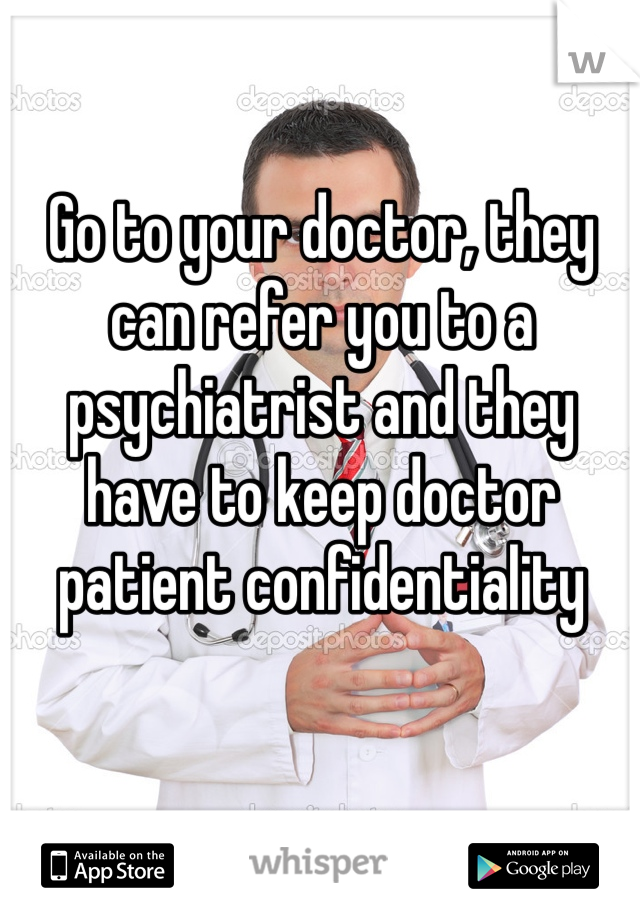 Go to your doctor, they can refer you to a psychiatrist and they have to keep doctor patient confidentiality