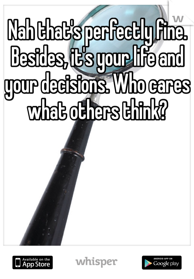 Nah that's perfectly fine. Besides, it's your life and your decisions. Who cares what others think?