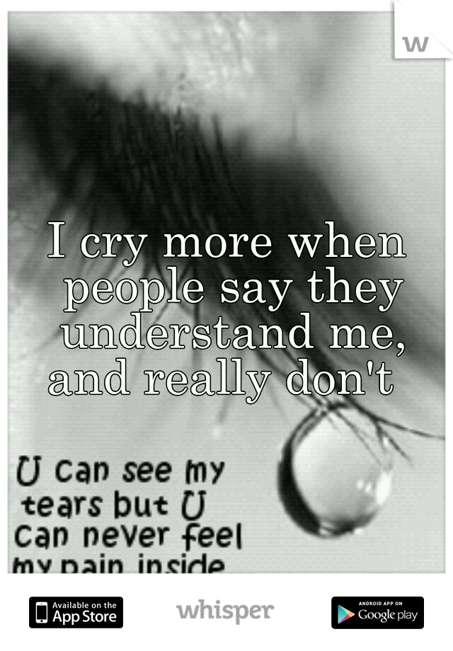 I cry more when people say they understand me, and really don't  