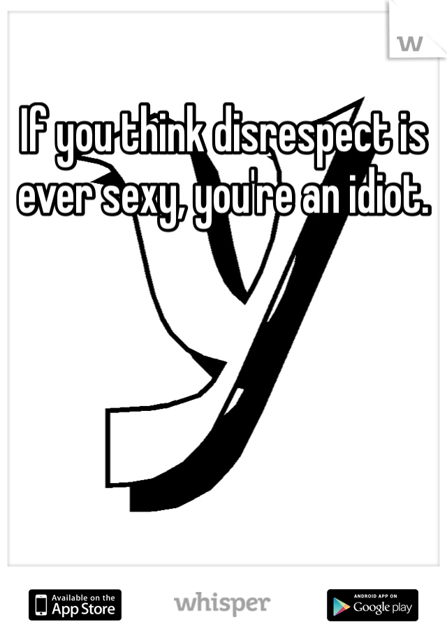 If you think disrespect is ever sexy, you're an idiot.