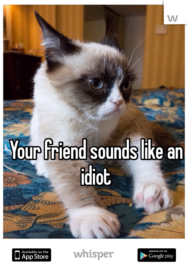 Your friend sounds like an idiot