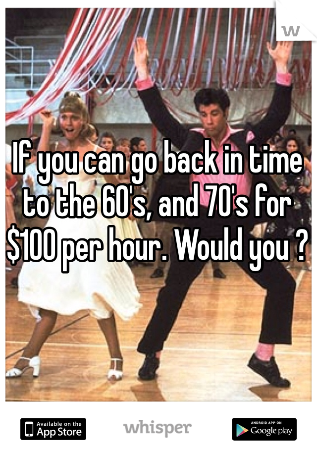 If you can go back in time to the 60's, and 70's for $100 per hour. Would you ? 