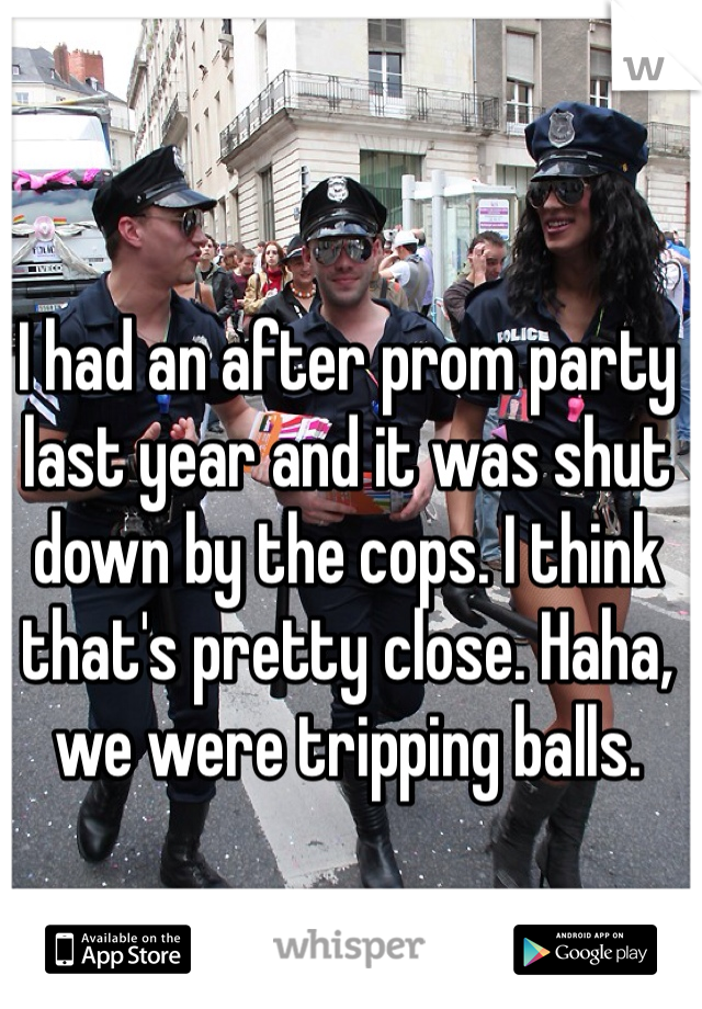 I had an after prom party last year and it was shut down by the cops. I think that's pretty close. Haha, we were tripping balls.