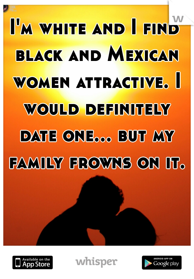 I'm white and I find black and Mexican women attractive. I would definitely date one... but my family frowns on it.