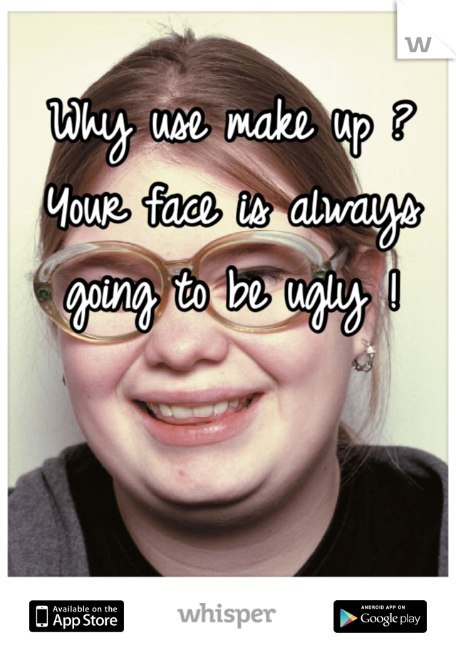 Why use make up ? Your face is always going to be ugly !