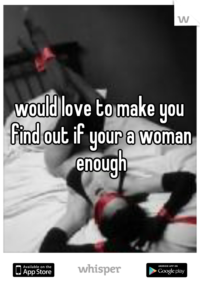 would love to make you find out if your a woman enough