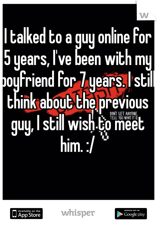 I talked to a guy online for 5 years, I've been with my boyfriend for 7 years. I still think about the previous guy, I still wish to meet him. :/